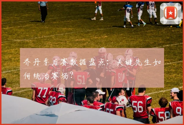 乔丹季后赛数据盘点：关键先生如何统治赛场？
