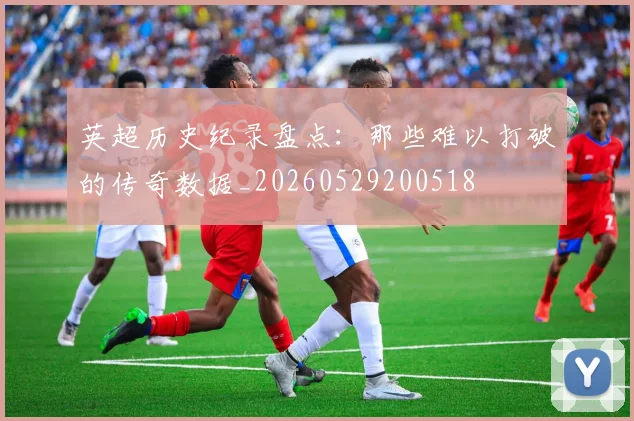 英超历史纪录盘点：那些难以打破的传奇数据_20260529200518
